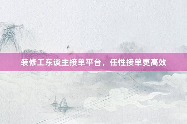 装修工东谈主接单平台，任性接单更高效